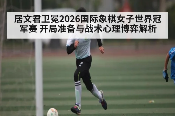 居文君卫冕2026国际象棋女子世界冠军赛 开局准备与战术心理博弈解析 - aiyouxi