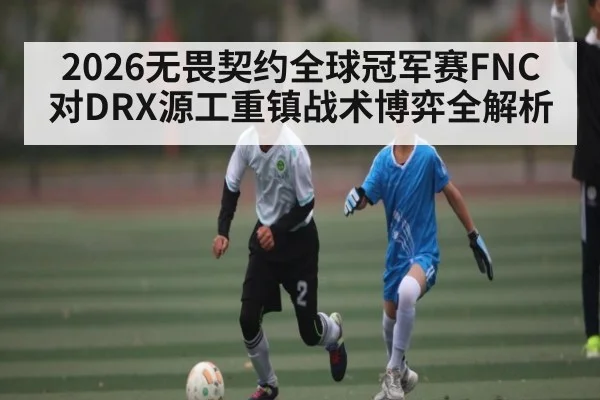 2026无畏契约全球冠军赛FNC对DRX源工重镇战术博弈全解析 - aiyouxi