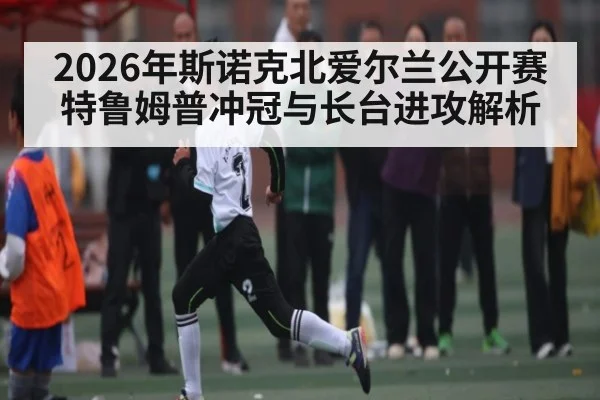 2026年斯诺克北爱尔兰公开赛特鲁姆普冲冠与长台进攻解析